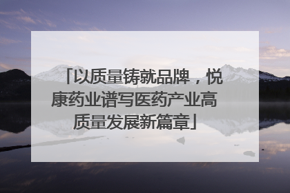 以质量铸就品牌，悦康药业谱写医药产业高质量发展新篇章