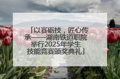 以赛砺技，匠心传承——湖南铁道职院举行2025年学生技能竞赛颁奖典礼