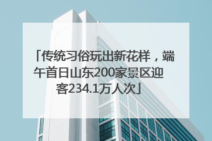 传统习俗玩出新花样，端午首日山东200家景区迎客234.1万人次