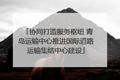 协同打造服务枢纽 青岛运输中心推进国际道路运输集结中心建设