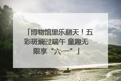 博物馆里乐翻天！五彩斑斓过端午 童趣无限享“六·一”
