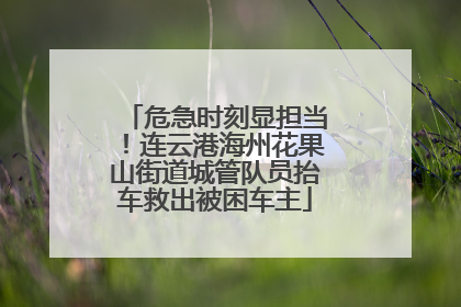 危急时刻显担当！连云港海州花果山街道城管队员抬车救出被困车主
