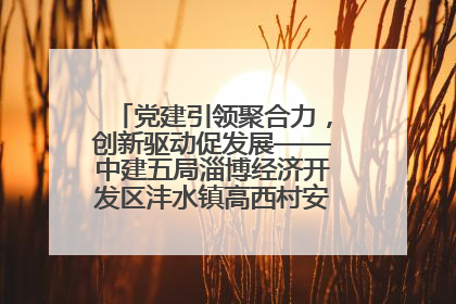 党建引领聚合力，创新驱动促发展——中建五局淄博经济开发区沣水镇高西村安置项目建设纪实