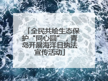 全民共绘生态保护“同心圆”，青岛开展海洋日执法宣传活动