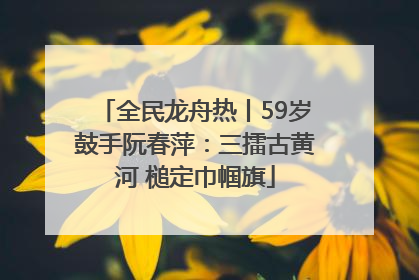 全民龙舟热丨59岁鼓手阮春萍：三擂古黄河 槌定巾帼旗