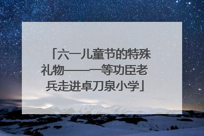 六一儿童节的特殊礼物——一等功臣老兵走进卓刀泉小学
