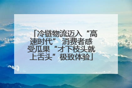 冷链物流迈入“高速时代” 消费者感受瓜果“才下枝头就上舌头”极致体验