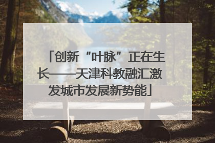 创新“叶脉”正在生长——天津科教融汇激发城市发展新势能