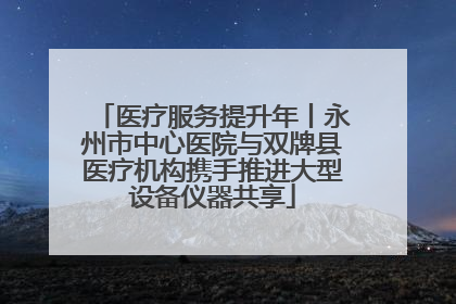 医疗服务提升年丨永州市中心医院与双牌县医疗机构携手推进大型设备仪器共享