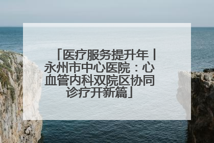 医疗服务提升年丨永州市中心医院：心血管内科双院区协同诊疗开新篇