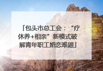 包头市总工会：“疗休养+相亲”新模式破解青年职工婚恋难题