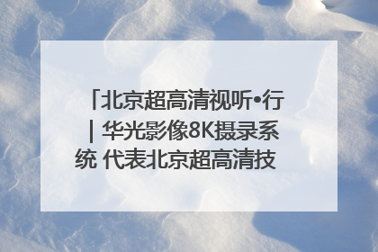 北京超高清视听•行｜华光影像8K摄录系统 代表北京超高清技术站上国家舞台