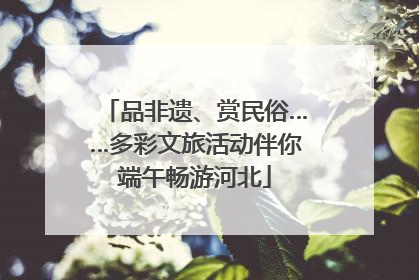 品非遗、赏民俗……多彩文旅活动伴你端午畅游河北