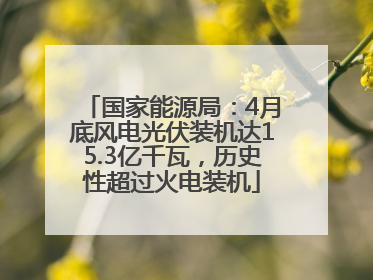 国家能源局：4月底风电光伏装机达15.3亿千瓦，历史性超过火电装机