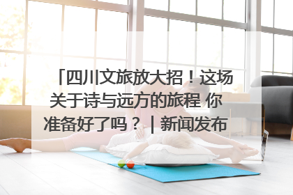 四川文旅放大招！这场关于诗与远方的旅程 你准备好了吗？｜新闻发布最前线·深一度