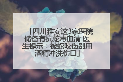 四川雅安这3家医院储备有抗蛇毒血清 医生提示:被蛇咬伤别用酒精冲洗伤口