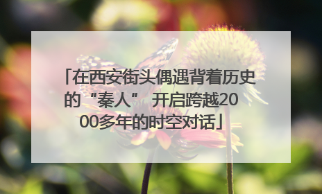 在西安街头偶遇背着历史的“秦人” 开启跨越2000多年的时空对话