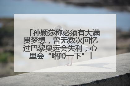 孙颖莎称必须有大满贯梦想，曾无数次回忆过巴黎奥运会失利，心里会“咯噔一下”