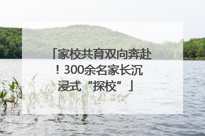 家校共育双向奔赴！300余名家长沉浸式“探校”