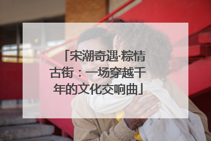 宋潮奇遇·粽情古街：一场穿越千年的文化交响曲