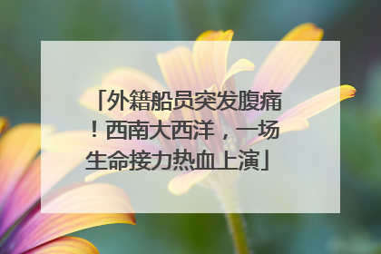 外籍船员突发腹痛！西南大西洋，一场生命接力热血上演