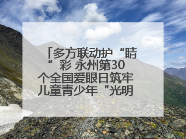 多方联动护“睛”彩 永州第30个全国爱眼日筑牢儿童青少年“光明”防线