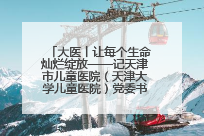 大医丨让每个生命灿烂绽放——记天津市儿童医院（天津大学儿童医院）党委书记、院长刘薇