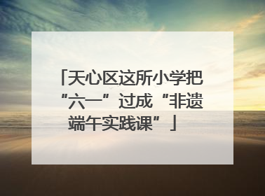 天心区这所小学把“六一”过成“非遗端午实践课”