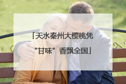 天水秦州大樱桃凭“甘味”香飘全国