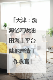 天津：渤海亿吨级油田海上平台陆地建造工作收官