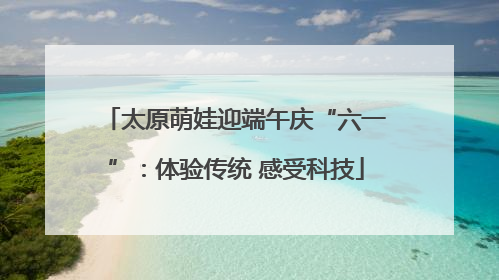 太原萌娃迎端午庆“六一”：体验传统 感受科技