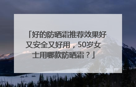 好的防晒霜推荐效果好又安全又好用，50岁女士用哪款防晒霜？