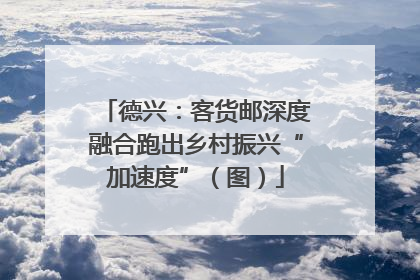 德兴：客货邮深度融合跑出乡村振兴“加速度”（图）