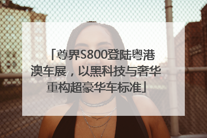 尊界S800登陆粤港澳车展，以黑科技与奢华重构超豪华车标准