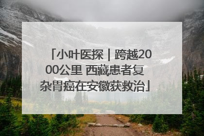 小叶医探｜跨越2000公里 西藏患者复杂胃癌在安徽获救治
