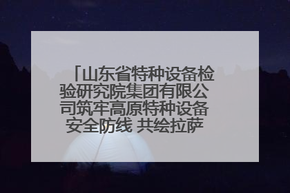 山东省特种设备检验研究院集团有限公司筑牢高原特种设备安全防线 共绘拉萨美好生活画卷