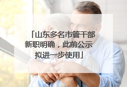 山东多名市管干部新职明确，此前公示拟进一步使用