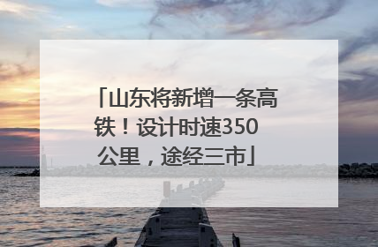 山东将新增一条高铁！设计时速350公里，途经三市