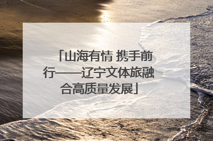 山海有情 携手前行——辽宁文体旅融合高质量发展