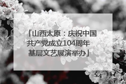 山西太原：庆祝中国共产党成立104周年基层文艺展演举办