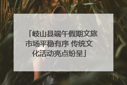 岐山县端午假期文旅市场平稳有序 传统文化活动亮点纷呈