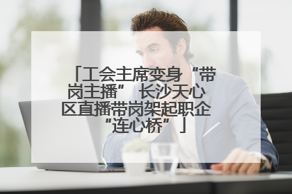 工会主席变身“带岗主播” 长沙天心区直播带岗架起职企“连心桥”