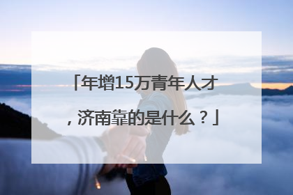 年增15万青年人才，济南靠的是什么？