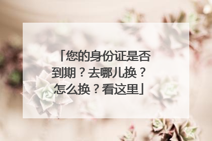 您的身份证是否到期？去哪儿换？怎么换？看这里