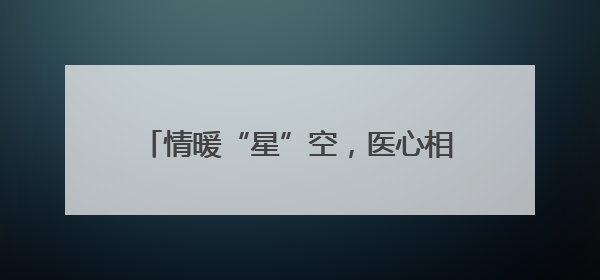 情暖“星”空，医心相伴——大连市金州区第一人民医院走进晨光书院自闭症康复服务中心