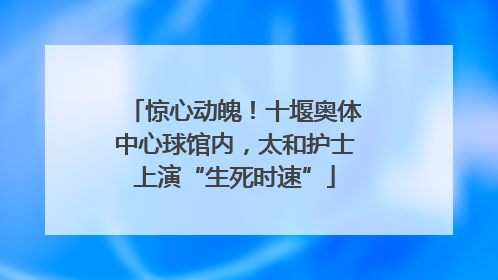 惊心动魄！十堰奥体中心球馆内，太和护士上演“生死时速”