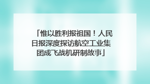 惟以胜利报祖国！人民日报深度探访航空工业集团成飞战机研制故事