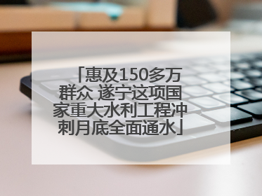 惠及150多万群众 遂宁这项国家重大水利工程冲刺月底全面通水