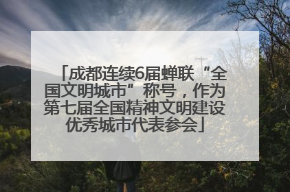 成都连续6届蝉联“全国文明城市”称号，作为第七届全国精神文明建设优秀城市代表参会