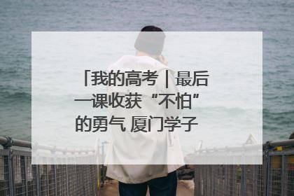我的高考｜最后一课收获“不怕”的勇气 厦门学子万里同风赴新程
